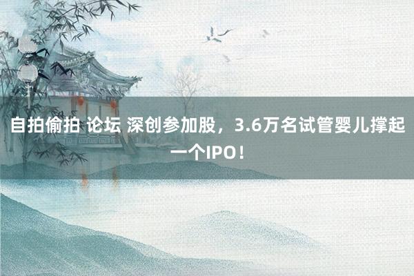 自拍偷拍 论坛 深创参加股，3.6万名试管婴儿撑起一个IPO！