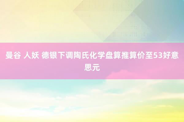 曼谷 人妖 德银下调陶氏化学盘算推算价至53好意思元