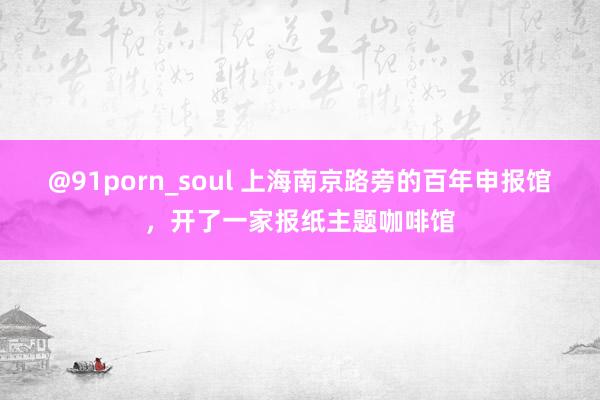 @91porn_soul 上海南京路旁的百年申报馆，开了一家报纸主题咖啡馆