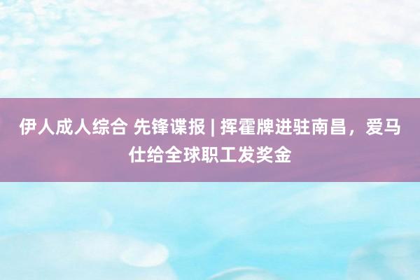 伊人成人综合 先锋谍报 | 挥霍牌进驻南昌，爱马仕给全球职工发奖金