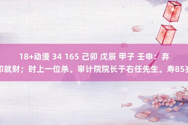 18+动漫 34 165 己卯 戊辰 甲子 壬申：弃印就财；时上一位杀。审计院院长于右任先生。寿85岁