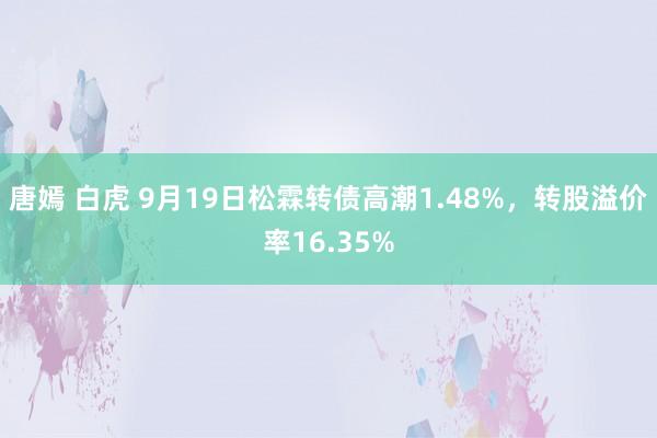 唐嫣 白虎 9月19日松霖转债高潮1.48%，转股溢价率16.35%