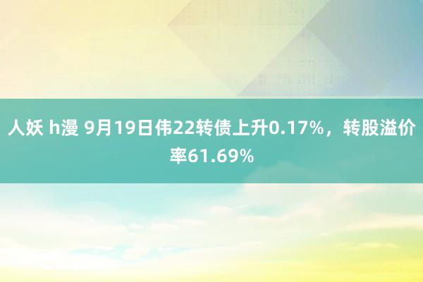 人妖 h漫 9月19日伟22转债上升0.17%，转股溢价率61.69%