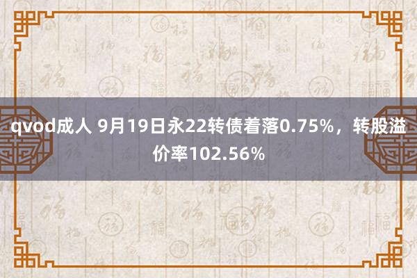 qvod成人 9月19日永22转债着落0.75%，转股溢价率102.56%