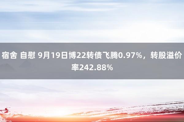 宿舍 自慰 9月19日博22转债飞腾0.97%，转股溢价率242.88%