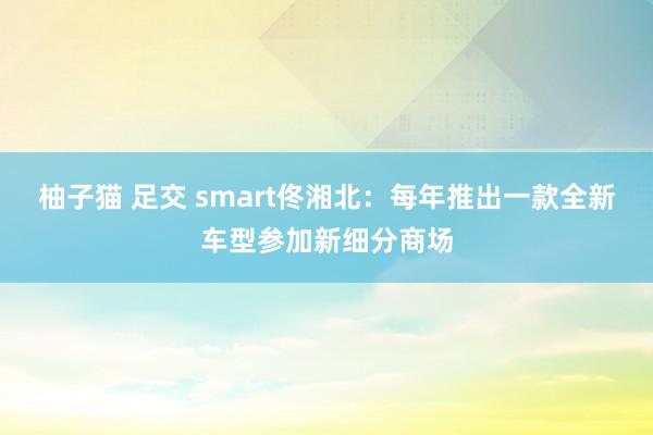 柚子猫 足交 smart佟湘北：每年推出一款全新车型参加新细分商场