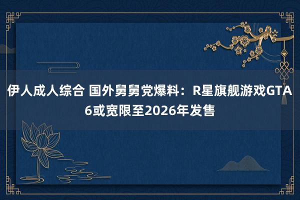 伊人成人综合 国外舅舅党爆料：R星旗舰游戏GTA6或宽限至2026年发售