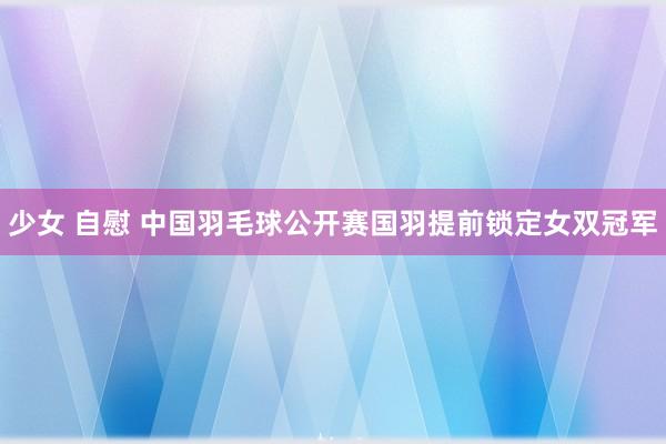 少女 自慰 中国羽毛球公开赛国羽提前锁定女双冠军