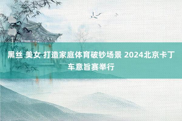 黑丝 美女 打造家庭体育破钞场景 2024北京卡丁车意旨赛举行