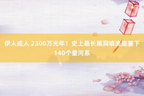 伊人成人 2300万光年！史上最长黑洞喷流能塞下140个星河系