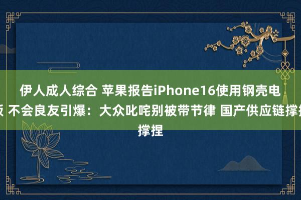 伊人成人综合 苹果报告iPhone16使用钢壳电板 不会良友引爆：大众叱咤别被带节律 国产供应链撑捏