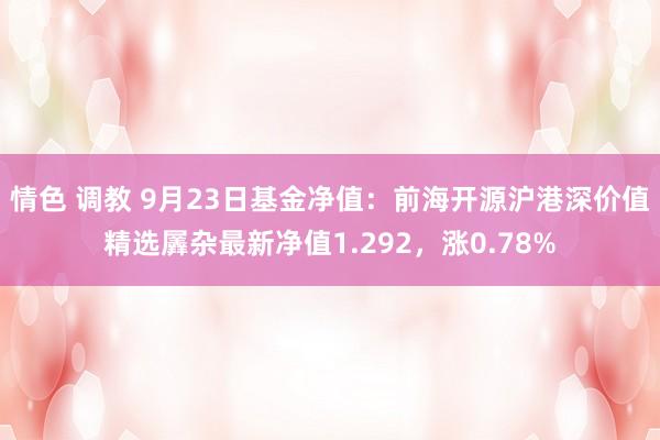 情色 调教 9月23日基金净值：前海开源沪港深价值精选羼杂最新净值1.292，涨0.78%