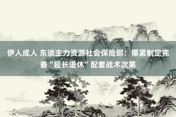 伊人成人 东谈主力资源社会保险部：攥紧制定完善“延长退休”配套战术次第