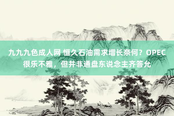 九九九色成人网 恒久石油需求增长奈何？OPEC很乐不雅，但并非通盘东说念主齐答允