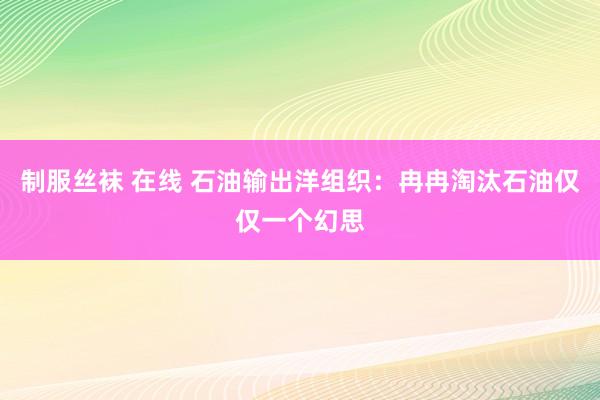 制服丝袜 在线 石油输出洋组织：冉冉淘汰石油仅仅一个幻思