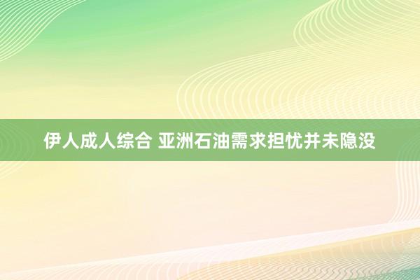 伊人成人综合 亚洲石油需求担忧并未隐没