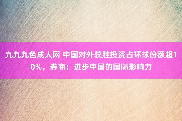 九九九色成人网 中国对外获胜投资占环球份额超10%，券商：进步中国的国际影响力