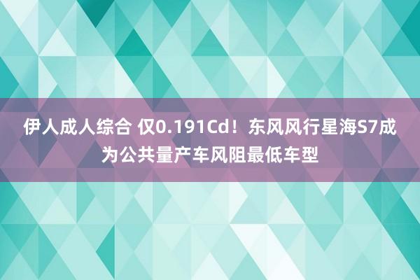 伊人成人综合 仅0.191Cd！东风风行星海S7成为公共量产车风阻最低车型