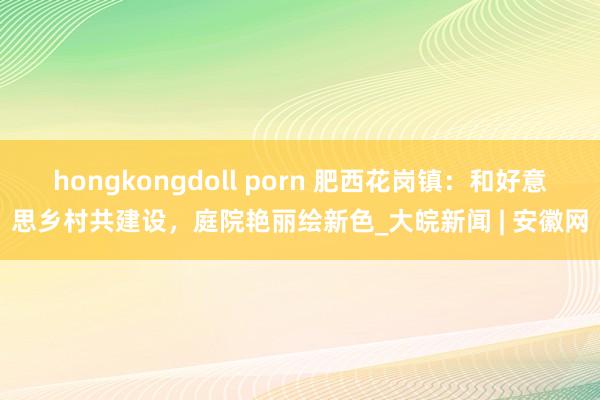 hongkongdoll porn 肥西花岗镇：和好意思乡村共建设，庭院艳丽绘新色_大皖新闻 | 安徽网