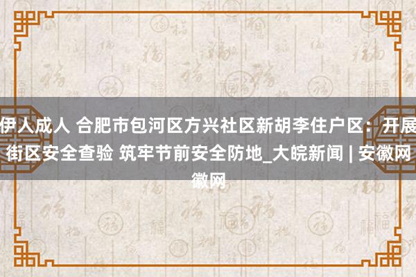 伊人成人 合肥市包河区方兴社区新胡李住户区：开展街区安全查验 筑牢节前安全防地_大皖新闻 | 安徽网