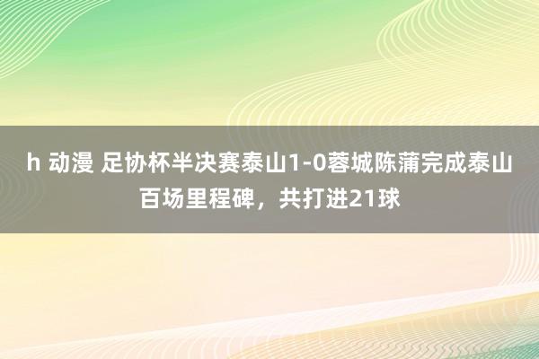 h 动漫 足协杯半决赛泰山1-0蓉城陈蒲完成泰山百场里程碑，共打进21球