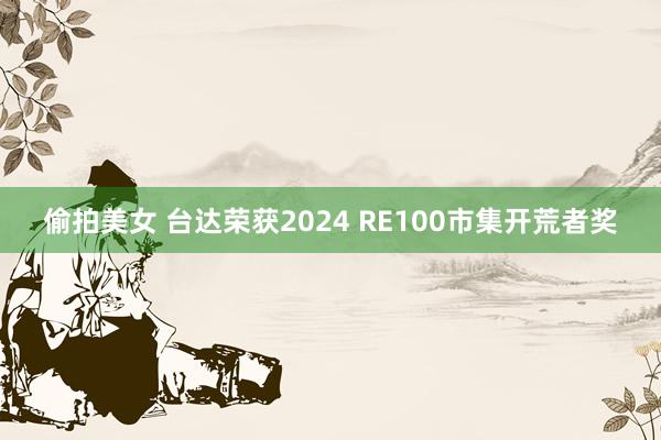 偷拍美女 台达荣获2024 RE100市集开荒者奖