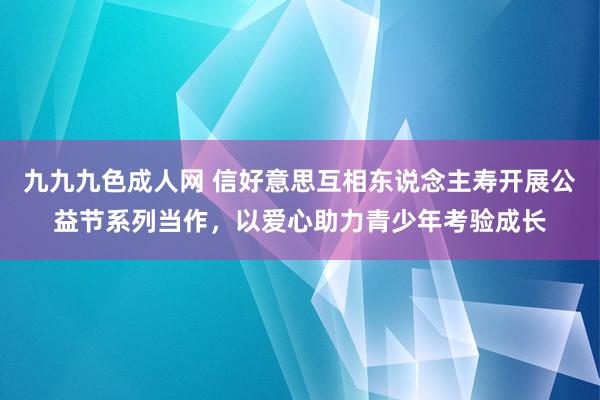 九九九色成人网 信好意思互相东说念主寿开展公益节系列当作，以爱心助力青少年考验成长