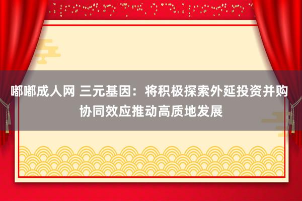 嘟嘟成人网 三元基因：将积极探索外延投资并购 协同效应推动高质地发展