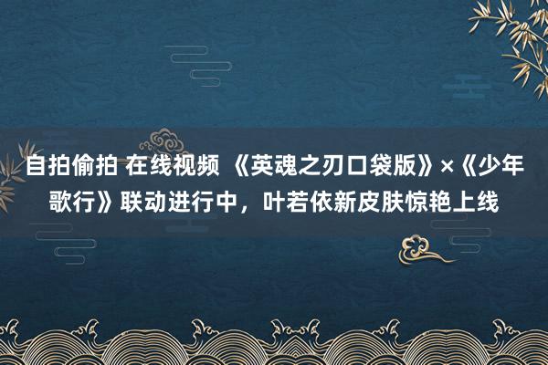 自拍偷拍 在线视频 《英魂之刃口袋版》×《少年歌行》联动进行中，叶若依新皮肤惊艳上线