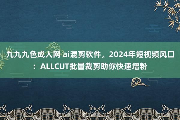 九九九色成人网 ai混剪软件，2024年短视频风口：ALLCUT批量裁剪助你快速增粉