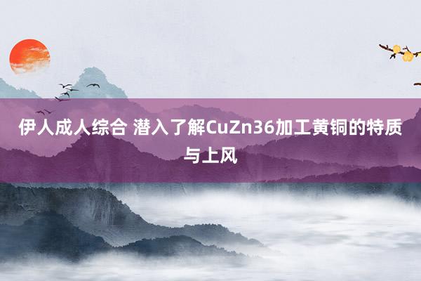 伊人成人综合 潜入了解CuZn36加工黄铜的特质与上风