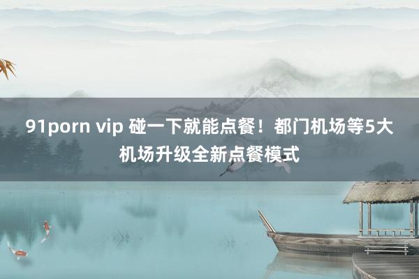 91porn vip 碰一下就能点餐！都门机场等5大机场升级全新点餐模式