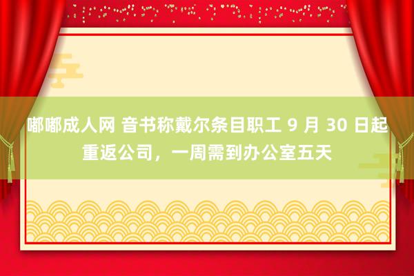 嘟嘟成人网 音书称戴尔条目职工 9 月 30 日起重返公司，一周需到办公室五天