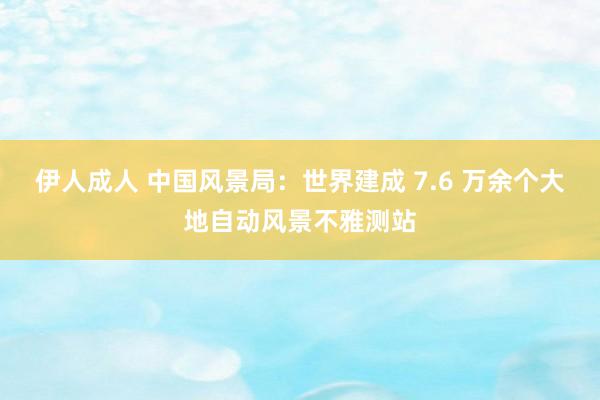 伊人成人 中国风景局：世界建成 7.6 万余个大地自动风景不雅测站