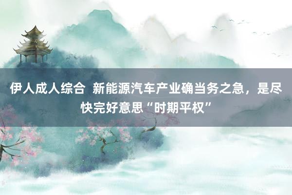 伊人成人综合  新能源汽车产业确当务之急，是尽快完好意思“时期平权”