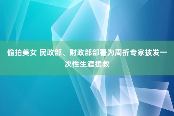 偷拍美女 民政部、财政部部署为周折专家披发一次性生涯援救