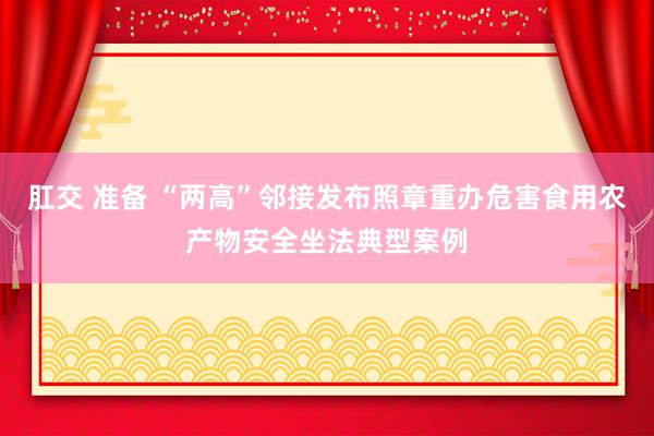 肛交 准备 “两高”邻接发布照章重办危害食用农产物安全坐法典型案例