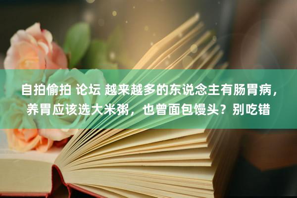 自拍偷拍 论坛 越来越多的东说念主有肠胃病，养胃应该选大米粥，也曾面包馒头？别吃错