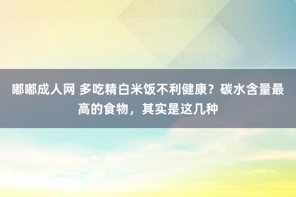 嘟嘟成人网 多吃精白米饭不利健康？碳水含量最高的食物，其实是这几种