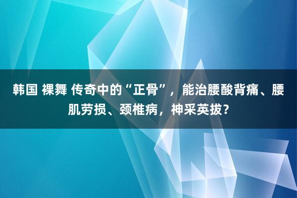 韩国 裸舞 传奇中的“正骨”，能治腰酸背痛、腰肌劳损、颈椎病，神采英拔？