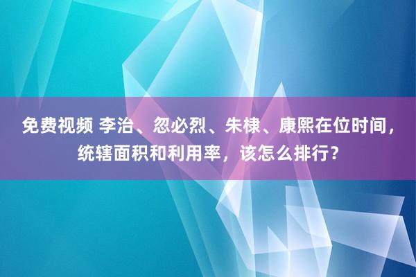 免费视频 李治、忽必烈、朱棣、康熙在位时间，统辖面积和利用率，该怎么排行？