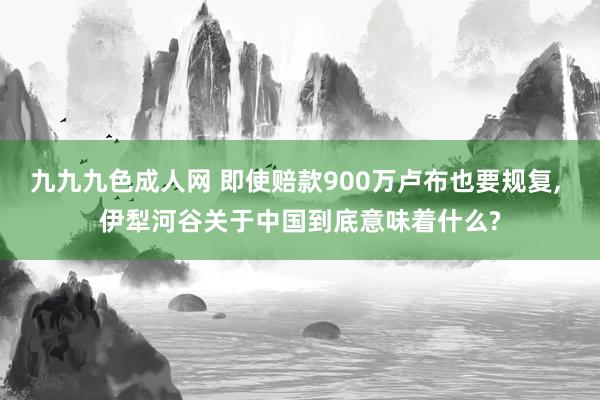 九九九色成人网 即使赔款900万卢布也要规复， 伊犁河谷关于中国到底意味着什么?