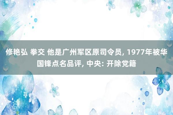 修艳弘 拳交 他是广州军区原司令员， 1977年被华国锋点名品评， 中央: 开除党籍