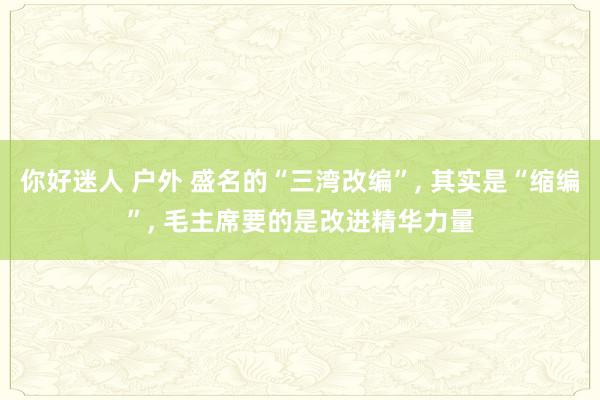 你好迷人 户外 盛名的“三湾改编”， 其实是“缩编”， 毛主席要的是改进精华力量