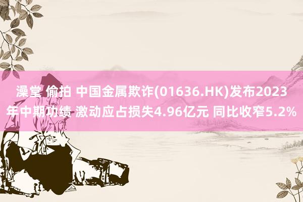 澡堂 偷拍 中国金属欺诈(01636.HK)发布2023年中期功绩 激动应占损失4.96亿元 同比收窄5.2%