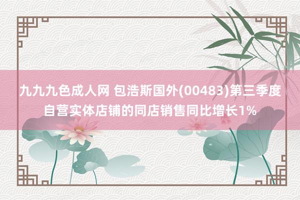 九九九色成人网 包浩斯国外(00483)第三季度自营实体店铺的同店销售同比增长1%