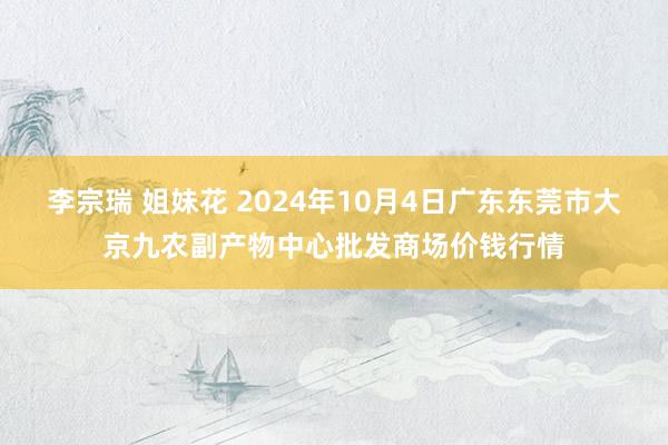 李宗瑞 姐妹花 2024年10月4日广东东莞市大京九农副产物中心批发商场价钱行情