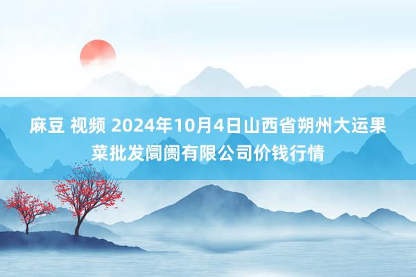 麻豆 视频 2024年10月4日山西省朔州大运果菜批发阛阓有限公司价钱行情