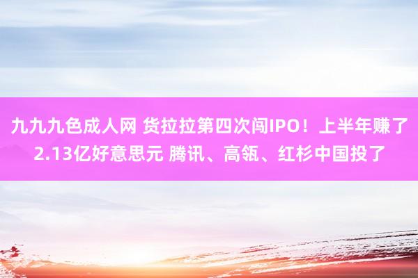 九九九色成人网 货拉拉第四次闯IPO！上半年赚了2.13亿好意思元 腾讯、高瓴、红杉中国投了