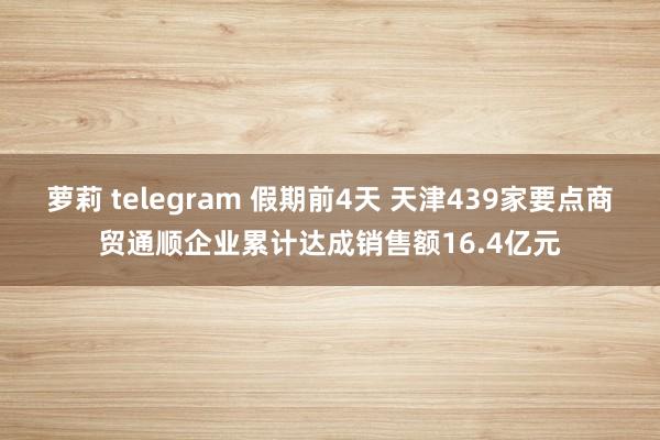 萝莉 telegram 假期前4天 天津439家要点商贸通顺企业累计达成销售额16.4亿元